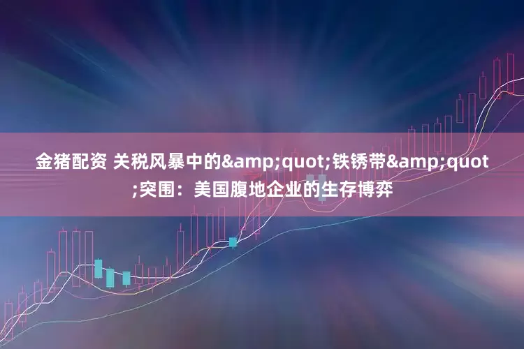 金猪配资 关税风暴中的&quot;铁锈带&quot;突围：美国腹地企业的生存博弈
