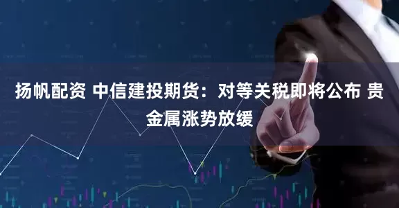 扬帆配资 中信建投期货：对等关税即将公布 贵金属涨势放缓