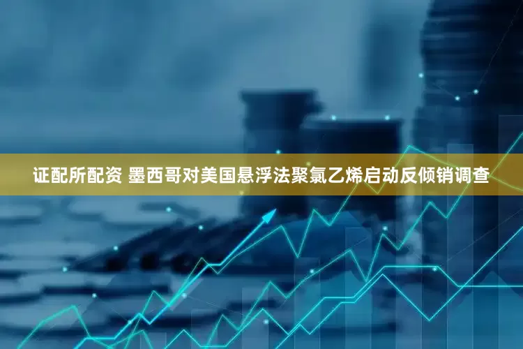 证配所配资 墨西哥对美国悬浮法聚氯乙烯启动反倾销调查