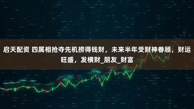 启天配资 四属相抢夺先机捞得钱财，未来半年受财神眷顾，财运旺盛，发横财_朋友_财富
