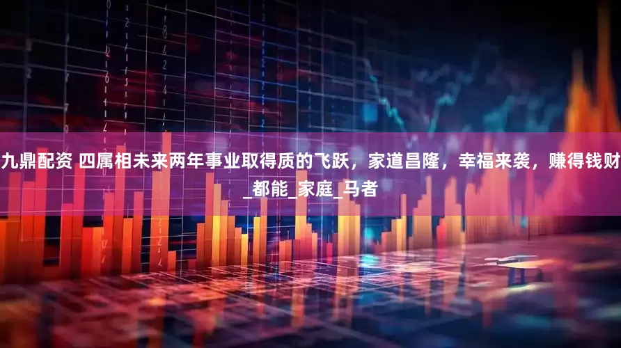 九鼎配资 四属相未来两年事业取得质的飞跃，家道昌隆，幸福来袭，赚得钱财_都能_家庭_马者
