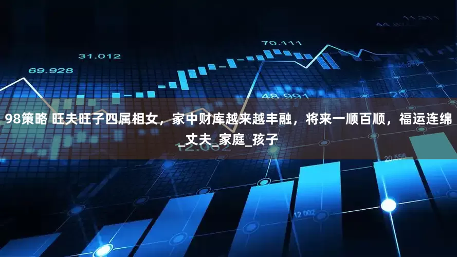 98策略 旺夫旺子四属相女，家中财库越来越丰融，将来一顺百顺，福运连绵_丈夫_家庭_孩子