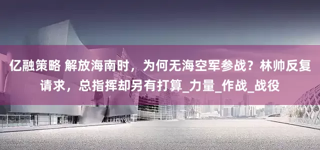 亿融策略 解放海南时，为何无海空军参战？林帅反复请求，总指挥却另有打算_力量_作战_战役