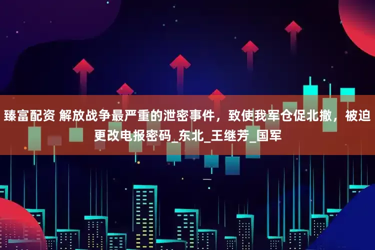 臻富配资 解放战争最严重的泄密事件，致使我军仓促北撤，被迫更改电报密码_东北_王继芳_国军