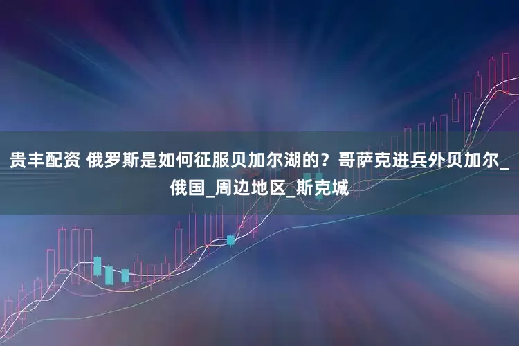 贵丰配资 俄罗斯是如何征服贝加尔湖的？哥萨克进兵外贝加尔_俄国_周边地区_斯克城
