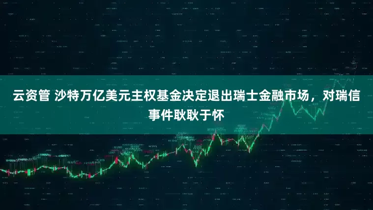 云资管 沙特万亿美元主权基金决定退出瑞士金融市场，对瑞信事件耿耿于怀