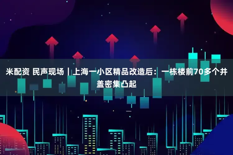 米配资 民声现场｜上海一小区精品改造后：一栋楼前70多个井盖密集凸起