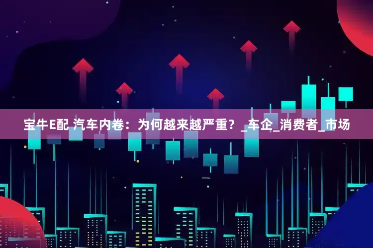 宝牛E配 汽车内卷：为何越来越严重？_车企_消费者_市场