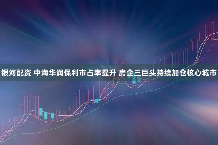 银河配资 中海华润保利市占率提升 房企三巨头持续加仓核心城市