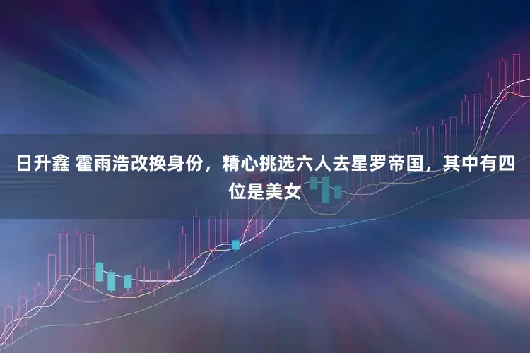 日升鑫 霍雨浩改换身份，精心挑选六人去星罗帝国，其中有四位是美女