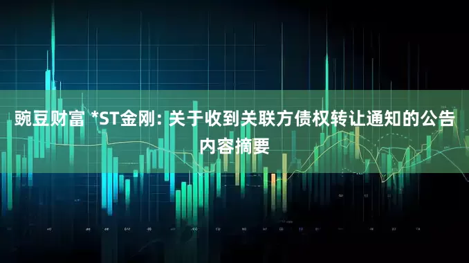 豌豆财富 *ST金刚: 关于收到关联方债权转让通知的公告内容摘要