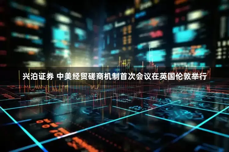 兴泊证券 中美经贸磋商机制首次会议在英国伦敦举行