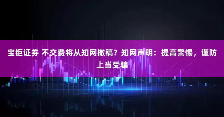 宝钜证券 不交费将从知网撤稿？知网声明：提高警惕，谨防上当受骗