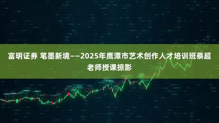 富明证券 笔墨新境——2025年鹰潭市艺术创作人才培训班蔡超老师授课掠影