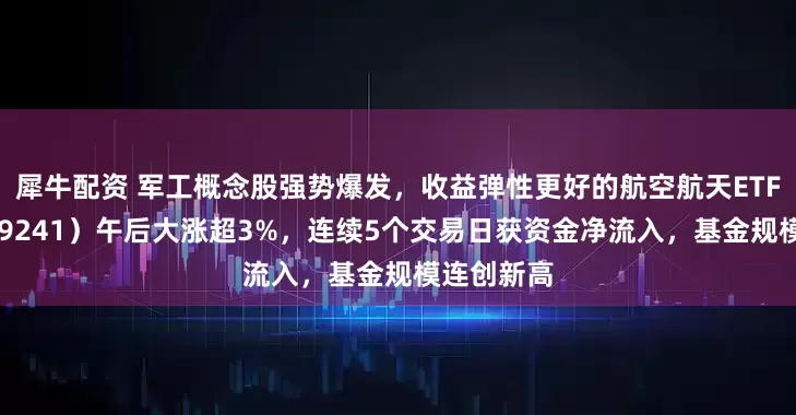 犀牛配资 军工概念股强势爆发，收益弹性更好的航空航天ETF天弘（159241）午后大涨超3%，连续5个交易日获资金净流入，基金规模连创新高