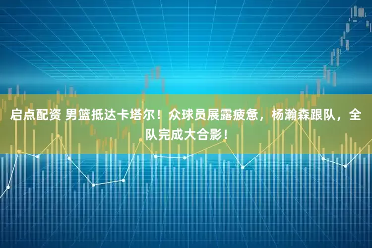 启点配资 男篮抵达卡塔尔！众球员展露疲惫，杨瀚森跟队，全队完成大合影！