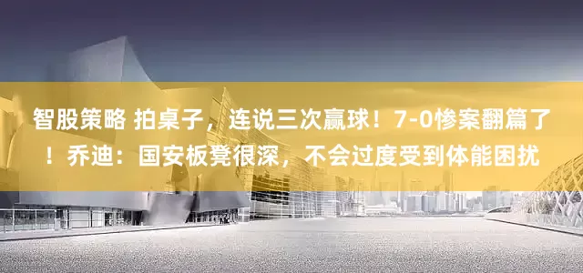 智股策略 拍桌子，连说三次赢球！7-0惨案翻篇了！乔迪：国安板凳很深，不会过度受到体能困扰